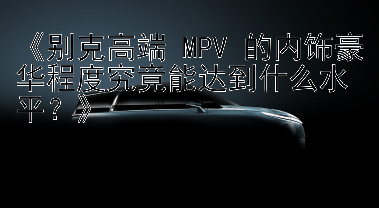 《别克高端 MPV 的内饰豪华程度究竟能达到什么水平？》