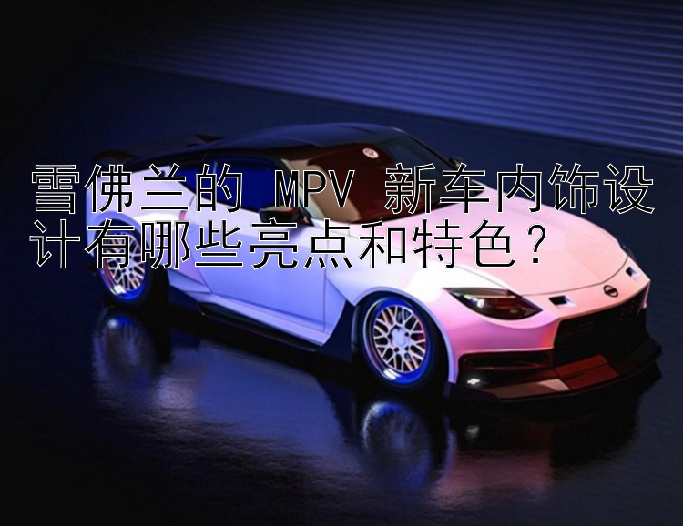 雪佛兰的 MPV 新车内饰设计有哪些亮点和特色？