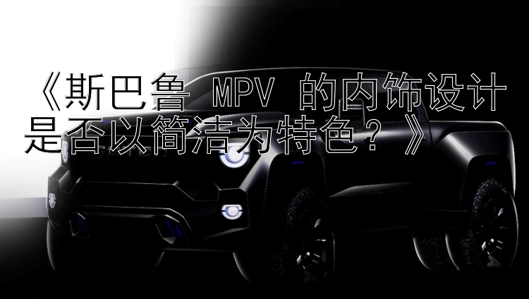 《斯巴鲁 MPV 的内饰设计是否以简洁为特色？》