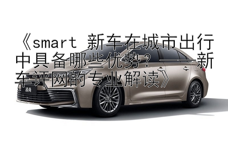 《smart 新车在城市出行中具备哪些优势？——新车评网的专业解读》