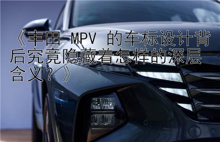 《丰田 MPV 的车标设计背后究竟隐藏着怎样的深层含义？》