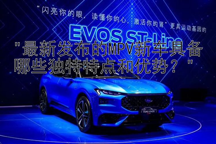 最新发布的MPV新车具备哪些独特特点和优势？