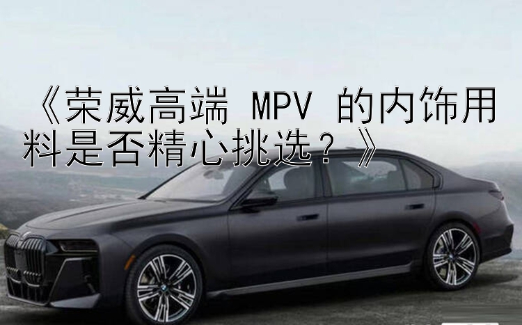 《荣威高端 MPV 的内饰用料是否精心挑选？》