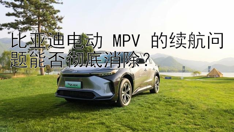 比亚迪电动 MPV 的续航问题能否彻底消除？