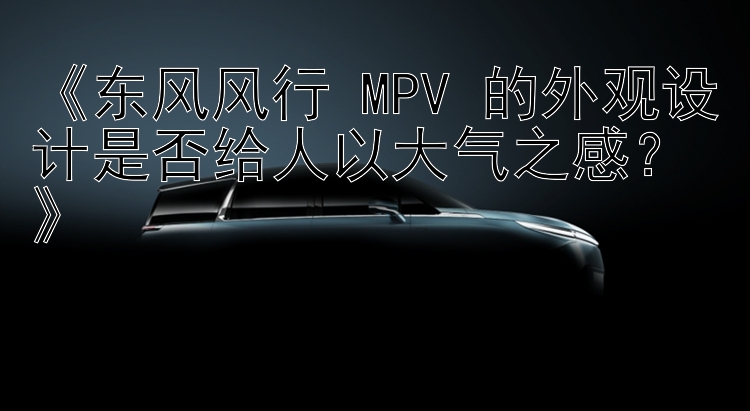 《东风风行 MPV 的外观设计是否给人以大气之感？》