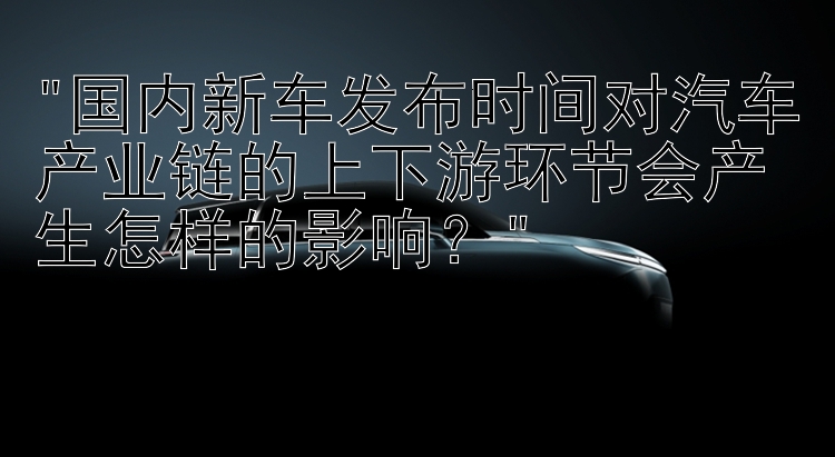 国内新车发布时间对汽车产业链的上下游环节会产生怎样的影响？