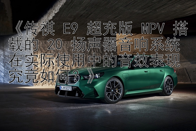 《传祺 E9 超充版 MPV 搭载的 20 扬声器音响系统在实际使用中的音效表现究竟如何？》