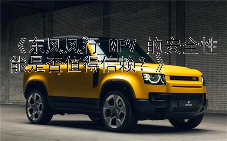 《东风风行 MPV 的安全性能是否值得信赖？》