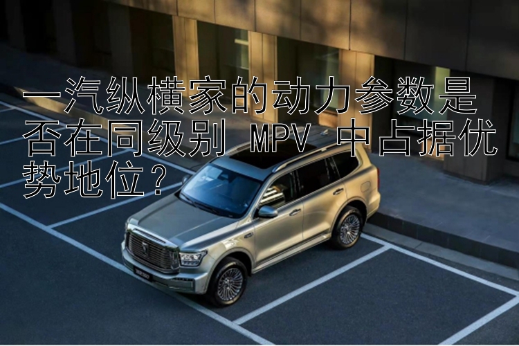 一汽纵横家的动力参数是否在同级别 MPV 中占据优势地位？