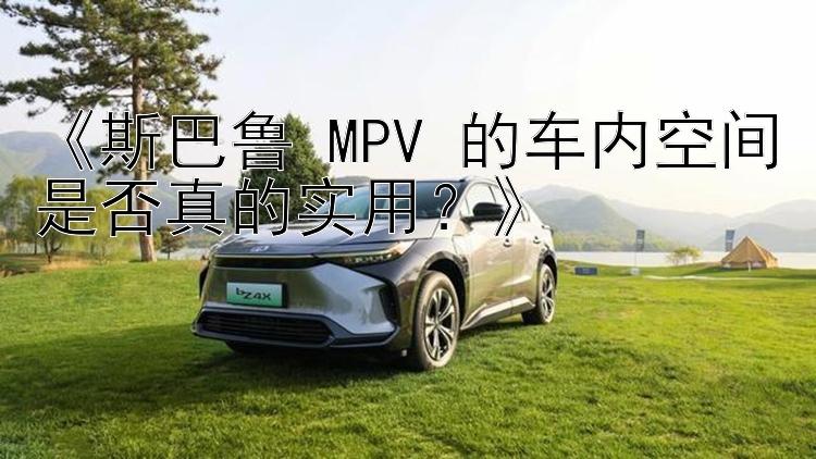 《斯巴鲁 MPV 的车内空间是否真的实用？》