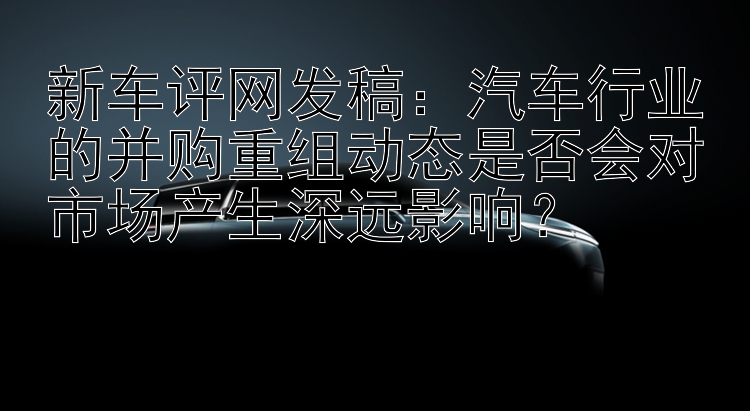 新车评网发稿：汽车行业的并购重组动态是否会对市场产生深远影响？