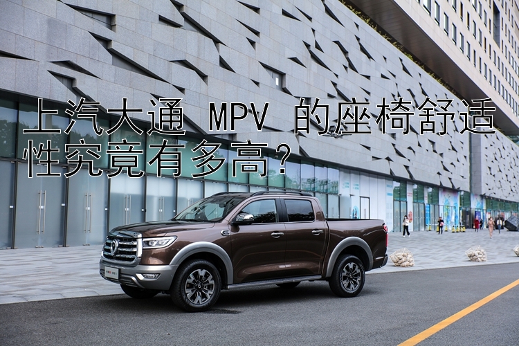 上汽大通 MPV 的座椅舒适性究竟有多高？