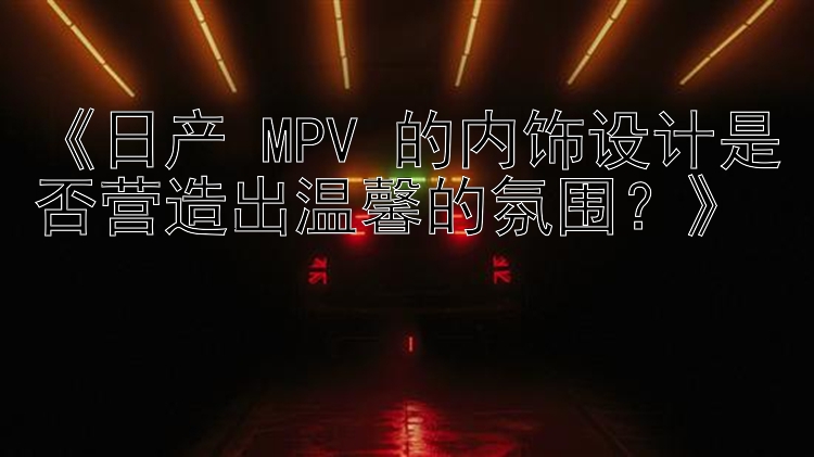 《日产 MPV 的内饰设计是否营造出温馨的氛围？》