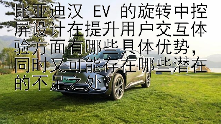 比亚迪汉 EV 的旋转中控屏设计在提升用户交互体验方面有哪些具体优势，同时又可能存在哪些潜在的不足之处？