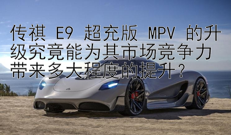 传祺 E9 超充版 MPV 的升级究竟能为其市场竞争力带来多大程度的提升？